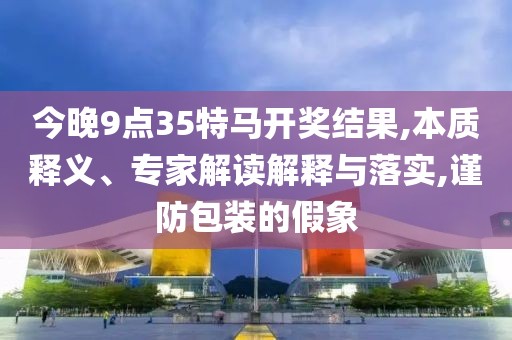 今晚9点35特马开奖结果,本质释义、专家解读解释与落实,谨防包装的假象