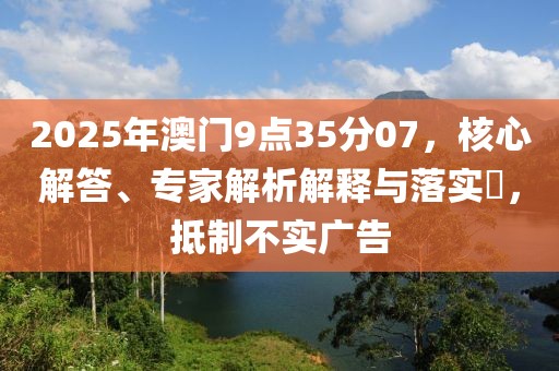 2025年澳门9点35分07，核心解答、专家解析解释与落实​，抵制不实广告