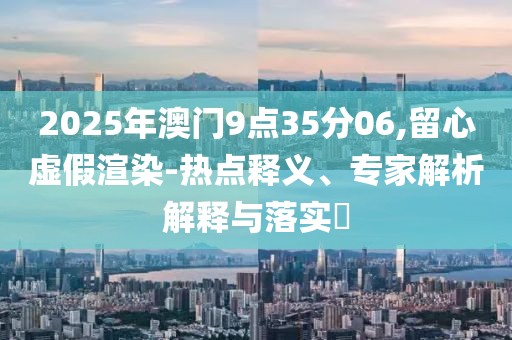 2025年澳门9点35分06,留心虚假渲染-热点释义、专家解析解释与落实​