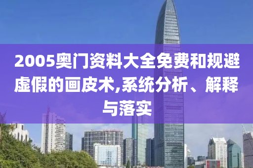 2005奥门资料大全免费和规避虚假的画皮术,系统分析、解释与落实