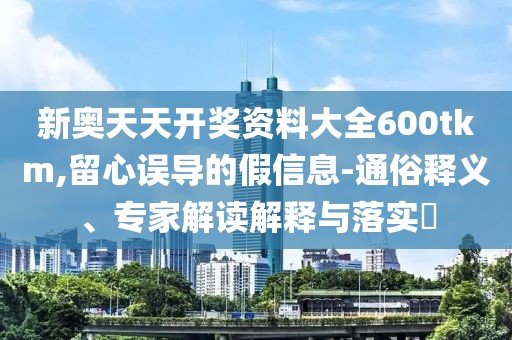 新奥天天开奖资料大全600tkm,留心误导的假信息-通俗释义、专家解读解释与落实​