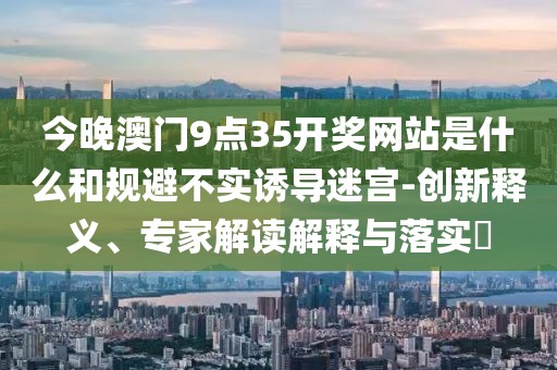 今晚澳门9点35开奖网站是什么和规避不实诱导迷宫-创新释义、专家解读解释与落实​