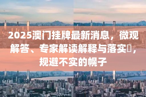 2025澳门挂牌最新消息，微观解答、专家解读解释与落实​，规避不实的幌子