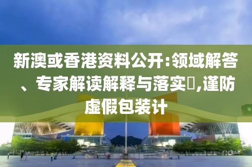 新澳或香港资料公开:领域解答、专家解读解释与落实​,谨防虚假包装计
