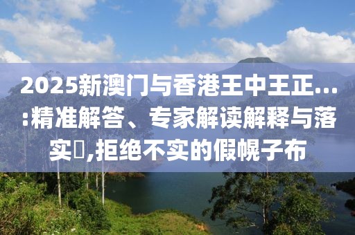 2025新澳门与香港王中王正…:精准解答、专家解读解释与落实​,拒绝不实的假幌子布