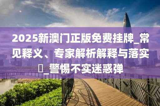 2025新澳门正版免费挂牌_常见释义、专家解析解释与落实​_警惕不实迷惑弹