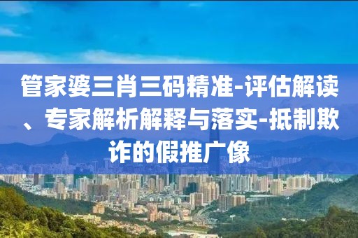 管家婆三肖三码精准-评估解读、专家解析解释与落实-抵制欺诈的假推广像