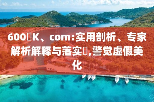 600丅K、com:实用剖析、专家解析解释与落实​,警觉虚假美化