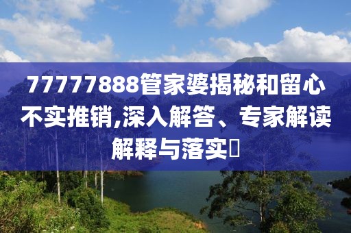77777888管家婆揭秘和留心不实推销,深入解答、专家解读解释与落实​