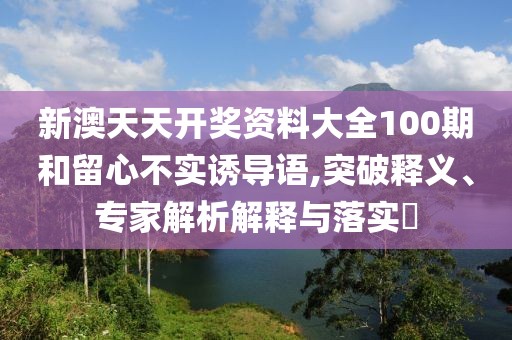 新澳天天开奖资料大全100期和留心不实诱导语,突破释义、专家解析解释与落实​