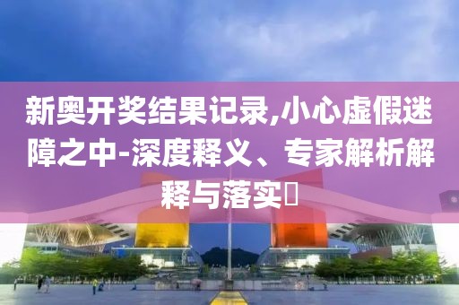新奥开奖结果记录,小心虚假迷障之中-深度释义、专家解析解释与落实​