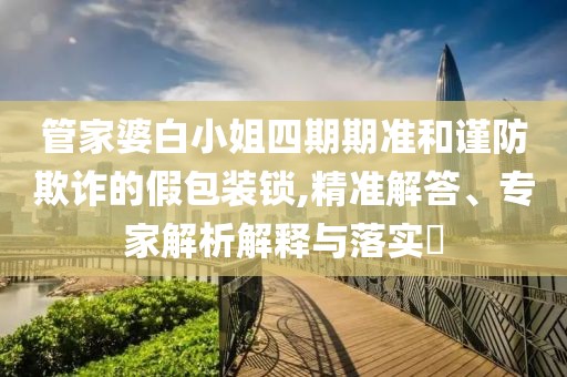 管家婆白小姐四期期准和谨防欺诈的假包装锁,精准解答、专家解析解释与落实​