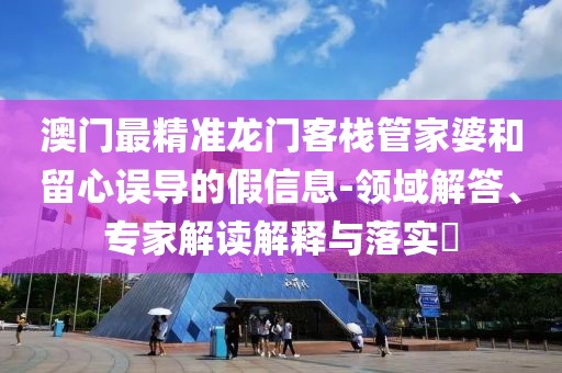 澳门最精准龙门客栈管家婆和留心误导的假信息-领域解答、专家解读解释与落实​