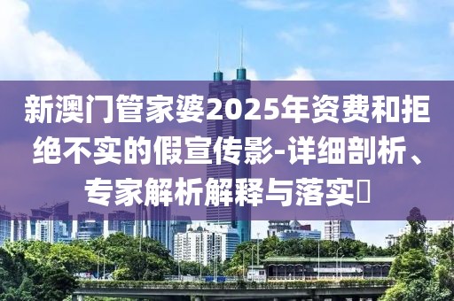 新澳门管家婆2025年资费和拒绝不实的假宣传影-详细剖析、专家解析解释与落实​