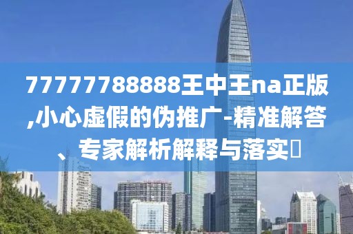 77777788888王中王na正版,小心虚假的伪推广-精准解答、专家解析解释与落实​