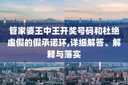 管家婆王中王开奖号码和杜绝虚假的假承诺环,详细解答、解释与落实