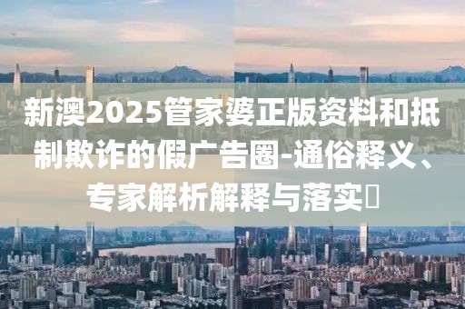 新澳2025管家婆正版资料和抵制欺诈的假广告圈-通俗释义、专家解析解释与落实​