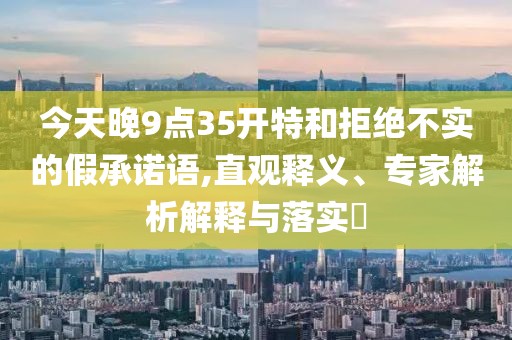 今天晚9点35开特和拒绝不实的假承诺语,直观释义、专家解析解释与落实​