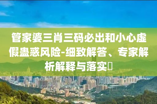 管家婆三肖三码必出和小心虚假蛊惑风险-细致解答、专家解析解释与落实​