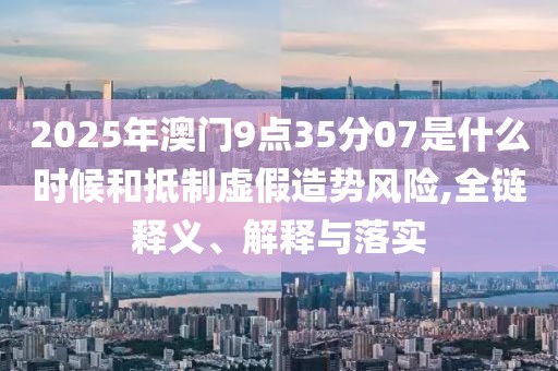 2025年澳门9点35分07是什么时候和抵制虚假造势风险,全链释义、解释与落实