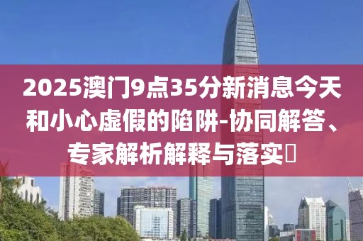 2025澳门9点35分新消息今天和小心虚假的陷阱-协同解答、专家解析解释与落实​