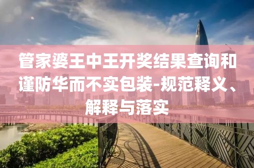 管家婆王中王开奖结果查询和谨防华而不实包装-规范释义、解释与落实