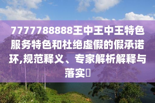 7777788888王中王中王特色服务特色和杜绝虚假的假承诺环,规范释义、专家解析解释与落实​