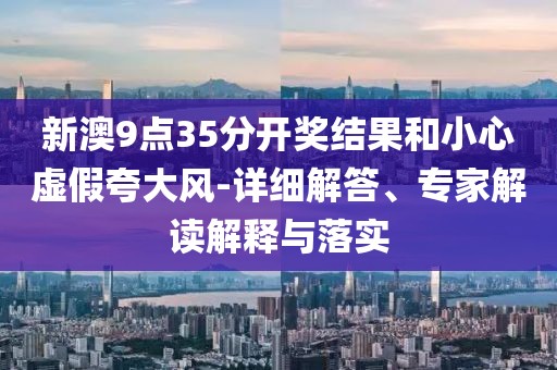 新澳9点35分开奖结果和小心虚假夸大风-详细解答、专家解读解释与落实