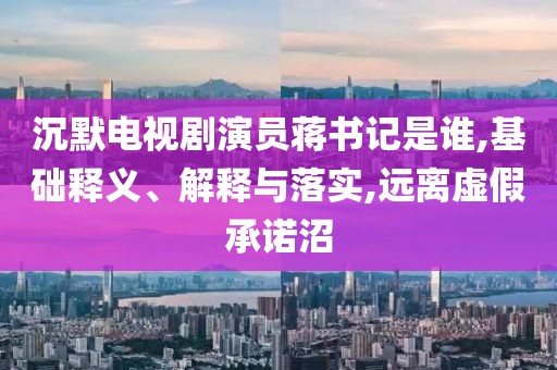 沉默电视剧演员蒋书记是谁,基础释义、解释与落实,远离虚假承诺沼