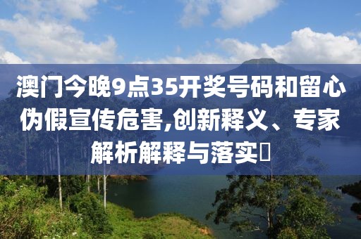 澳门今晚9点35开奖号码和留心伪假宣传危害,创新释义、专家解析解释与落实​