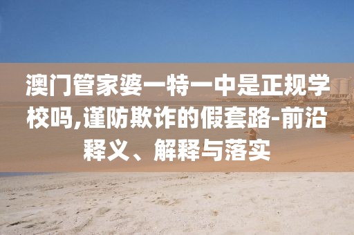 澳门管家婆一特一中是正规学校吗,谨防欺诈的假套路-前沿释义、解释与落实