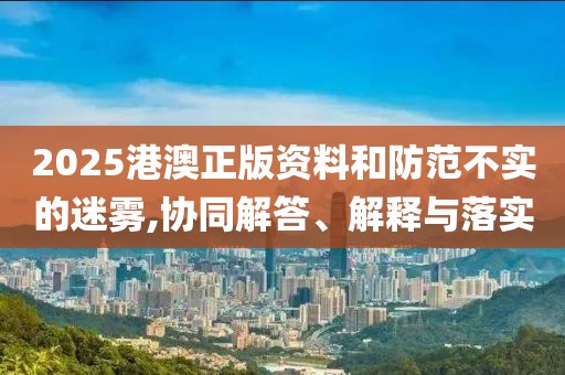 2025港澳正版资料和防范不实的迷雾,协同解答、解释与落实