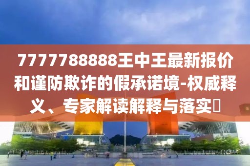 7777788888王中王最新报价和谨防欺诈的假承诺境-权威释义、专家解读解释与落实​