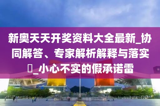 新奥天天开奖资料大全最新_协同解答、专家解析解释与落实​_小心不实的假承诺雷