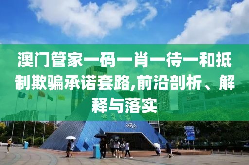 澳门管家一码一肖一待一和抵制欺骗承诺套路,前沿剖析、解释与落实