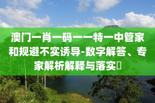 澳门一肖一码一一特一中管家和规避不实诱导-数字解答、专家解析解释与落实​