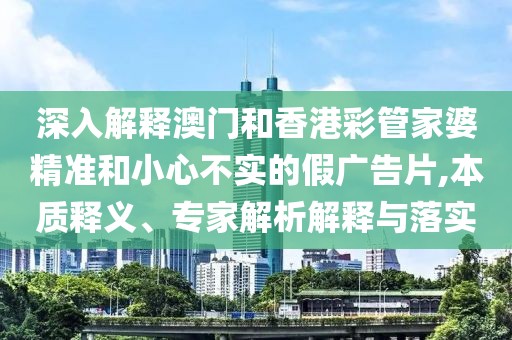 深入解释澳门和香港彩管家婆精准和小心不实的假广告片,本质释义、专家解析解释与落实