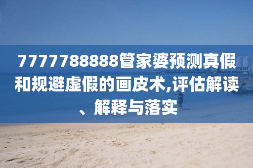 7777788888管家婆预测真假和规避虚假的画皮术,评估解读、解释与落实