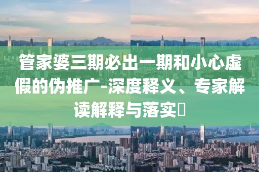 管家婆三期必出一期和小心虚假的伪推广-深度释义、专家解读解释与落实​