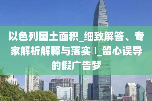 以色列国土面积_细致解答、专家解析解释与落实​_留心误导的假广告梦