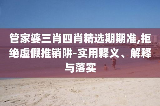 管家婆三肖四肖精选期期准,拒绝虚假推销阱-实用释义、解释与落实