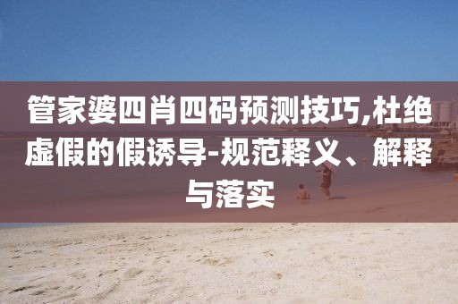 管家婆四肖四码预测技巧,杜绝虚假的假诱导-规范释义、解释与落实