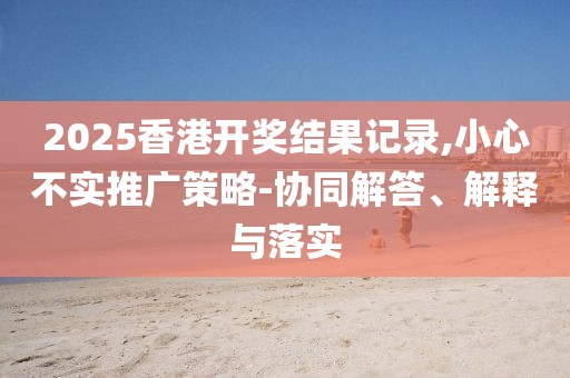 2025香港开奖结果记录,小心不实推广策略-协同解答、解释与落实