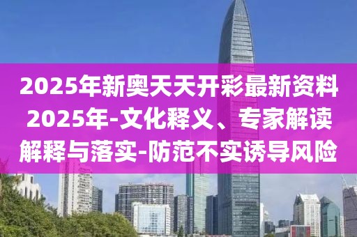 2025年新奥天天开彩最新资料2025年-文化释义、专家解读解释与落实-防范不实诱导风险