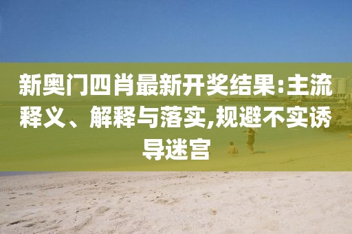 新奥门四肖最新开奖结果:主流释义、解释与落实,规避不实诱导迷宫