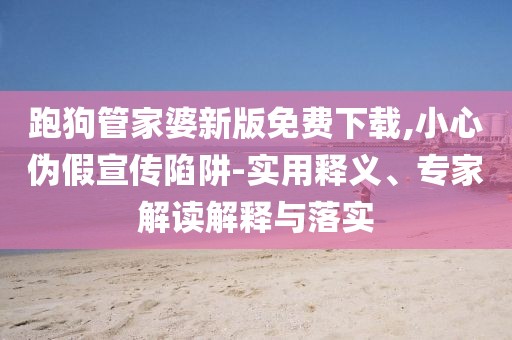 跑狗管家婆新版免费下载,小心伪假宣传陷阱-实用释义、专家解读解释与落实