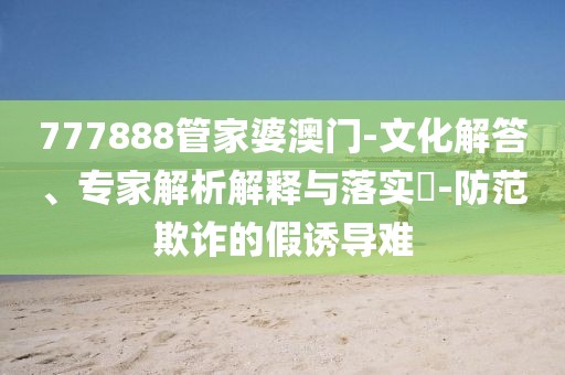 777888管家婆澳门-文化解答、专家解析解释与落实​-防范欺诈的假诱导难