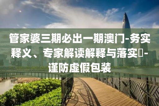 管家婆三期必出一期澳门-务实释义、专家解读解释与落实​-谨防虚假包装