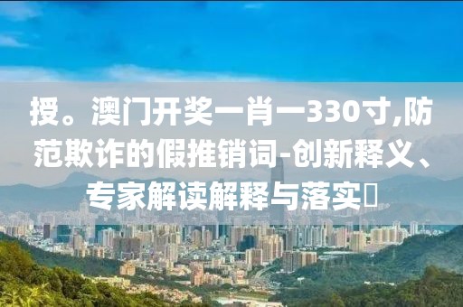 授。澳门开奖一肖一330寸,防范欺诈的假推销词-创新释义、专家解读解释与落实​