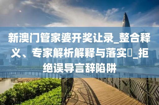 新澳门管家婆开奖让录_整合释义、专家解析解释与落实​_拒绝误导言辞陷阱